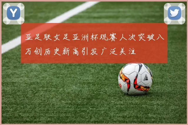 亚足联女足亚洲杯观赛人次突破八万创历史新高引发广泛关注