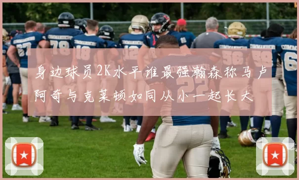 身边球员2K水平谁最强瀚森称马卢阿奇与克莱顿如同从小一起长大