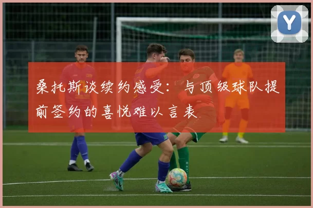 桑托斯谈续约感受：与顶级球队提前签约的喜悦难以言表