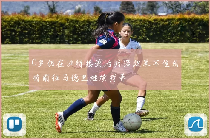 C罗仍在沙特接受治疗若效果不佳或将前往马德里继续疗养