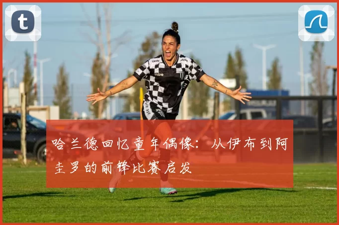 哈兰德回忆童年偶像：从伊布到阿圭罗的前锋比赛启发