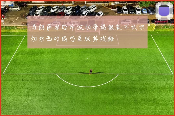 马朗萨尔怒斥波切蒂诺假装不认识切尔西对我态度极其残酷