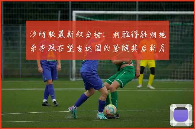 沙特联最新积分榜：利雅得胜利绝杀夺冠在望吉达国民紧随其后新月争夺激烈