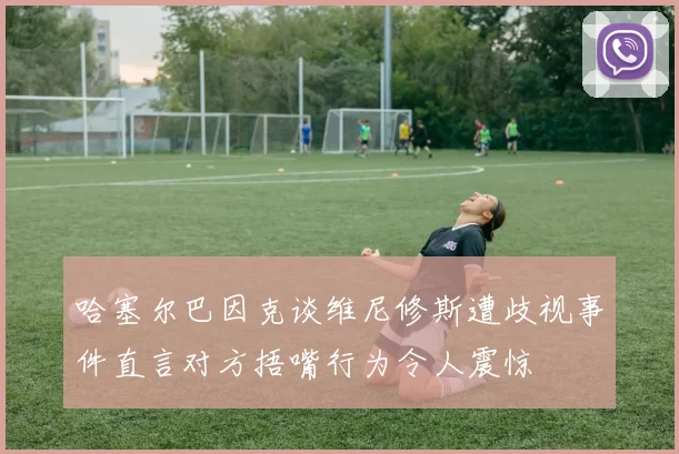 哈塞尔巴因克谈维尼修斯遭歧视事件直言对方捂嘴行为令人震惊