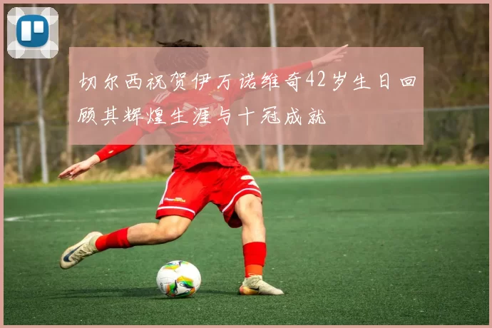 切尔西祝贺伊万诺维奇42岁生日回顾其辉煌生涯与十冠成就