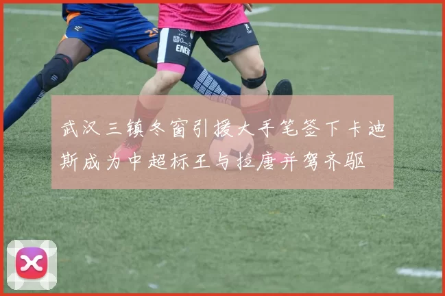 武汉三镇冬窗引援大手笔签下卡迪斯成为中超标王与拉唐并驾齐驱
