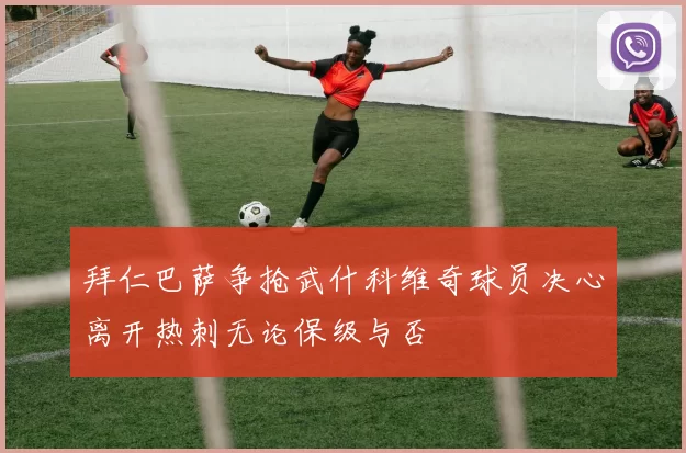 拜仁巴萨争抢武什科维奇球员决心离开热刺无论保级与否
