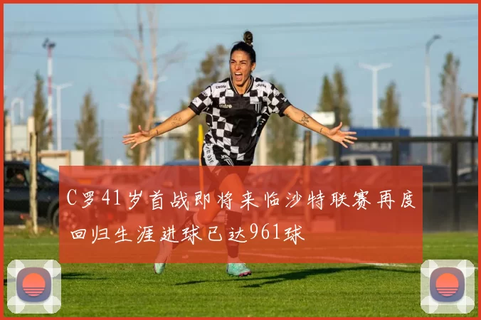 C罗41岁首战即将来临沙特联赛再度回归生涯进球已达961球