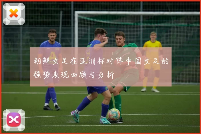 朝鲜女足在亚洲杯对阵中国女足的强势表现回顾与分析