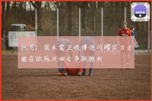 托尼：国米需正视博德闪耀实力才能在欧冠次回合争取胜利