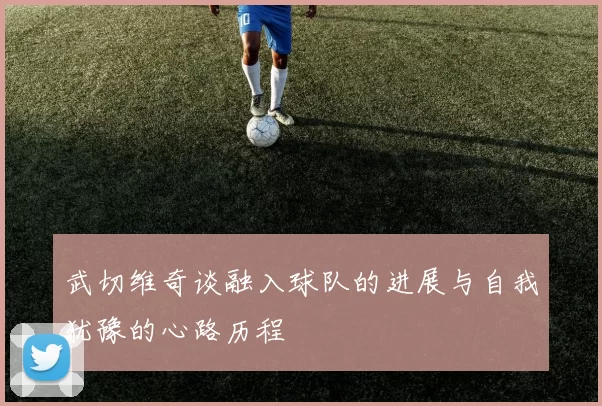 武切维奇谈融入球队的进展与自我犹豫的心路历程
