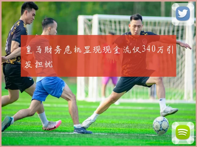 皇马财务危机显现现金流仅340万引发担忧